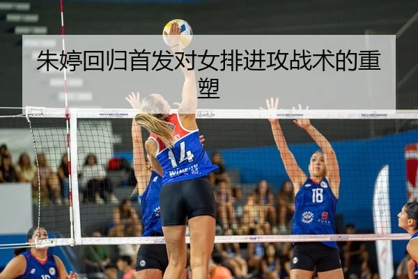 朱婷回归首发对女排进攻战术的重塑